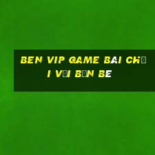 Ben Vip Game Bài Chơi Với Bạn Bè