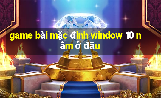 game bài mặc đinh window 10 nằm ở đâu