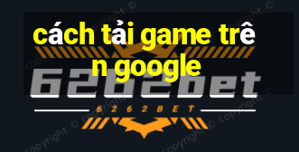 cách tải game trên google