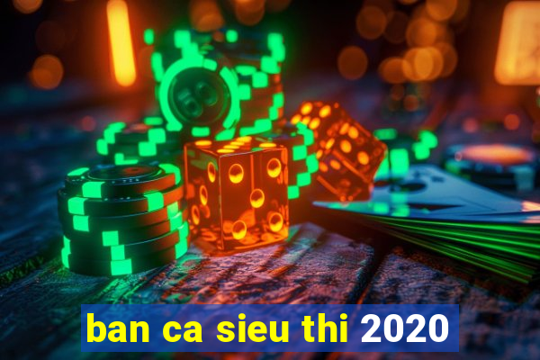 ban ca sieu thi 2020