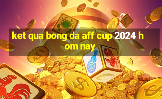 ket qua bong da aff cup 2024 hom nay