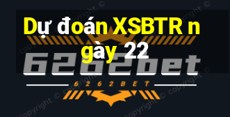 Dự đoán XSBTR ngày 22