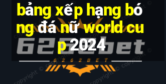 bảng xếp hạng bóng đá nữ world cup 2024