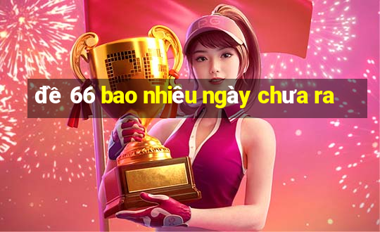 đề 66 bao nhiêu ngày chưa ra