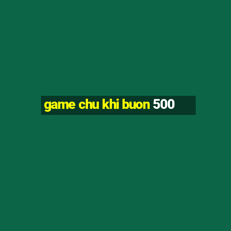 game chu khi buon 500