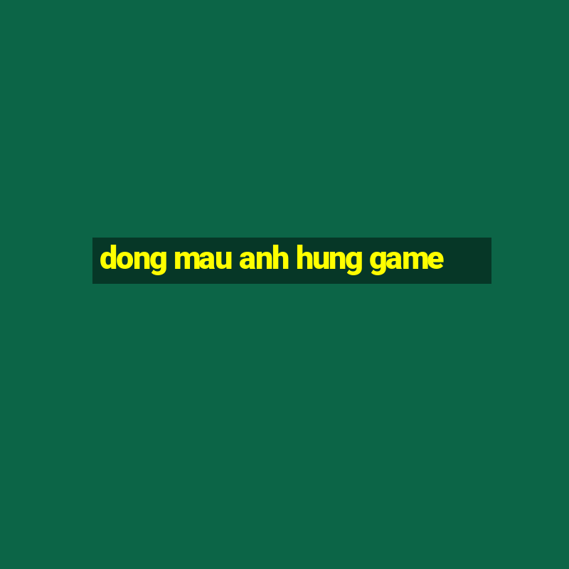 dong mau anh hung game