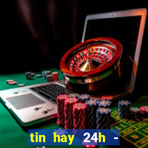 tin hay 24h - đọc báo mới