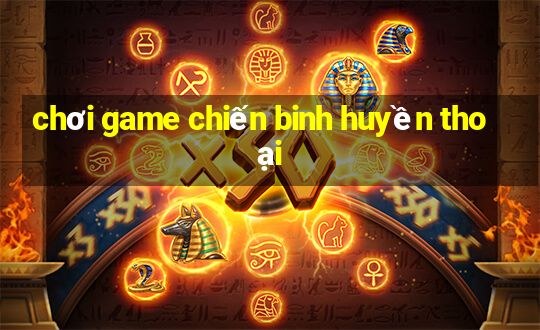 chơi game chiến binh huyền thoại