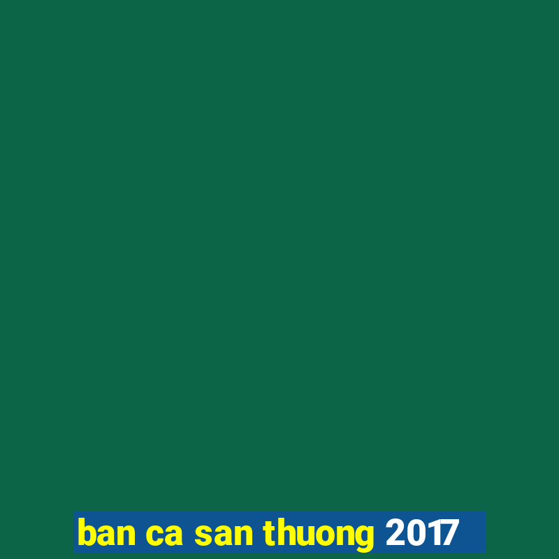 ban ca san thuong 2017