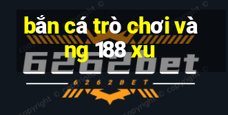 bắn cá trò chơi vàng 188 xu