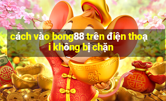 cách vào bong88 trên điện thoại không bị chặn