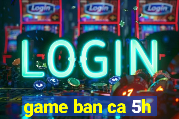 game ban ca 5h