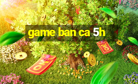 game ban ca 5h