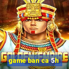 game ban ca 5h