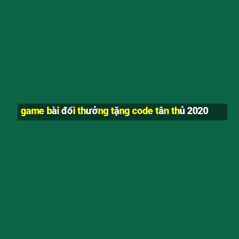 game bài đổi thưởng tặng code tân thủ 2020