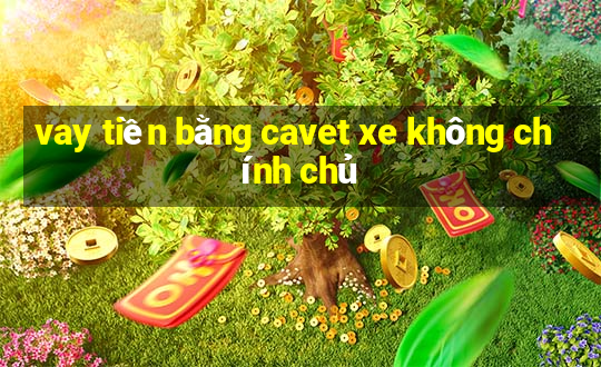 vay tiền bằng cavet xe không chính chủ