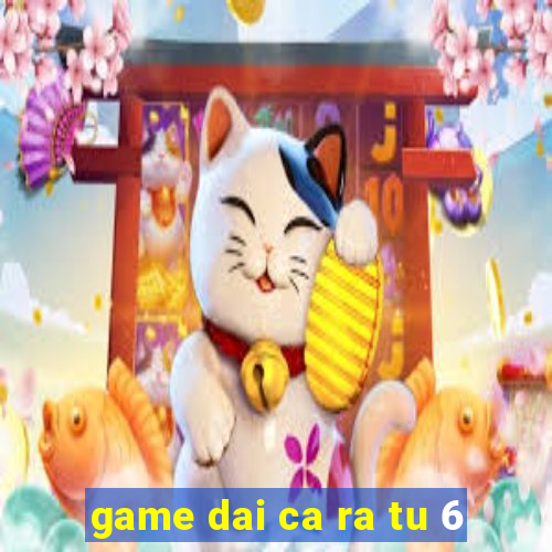 game dai ca ra tu 6