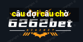 câu đợi câu chờ