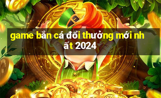 game bắn cá đổi thưởng mới nhất 2024