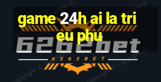 game 24h ai la trieu phu