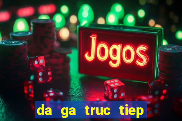 da ga truc tiep ko mo