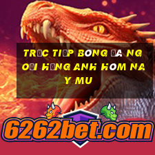 trực tiếp bóng đá ngoại hạng anh hôm nay mu