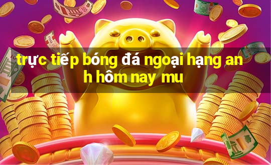 trực tiếp bóng đá ngoại hạng anh hôm nay mu