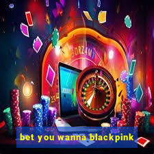 bet you wanna blackpink