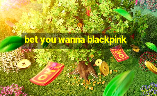 bet you wanna blackpink