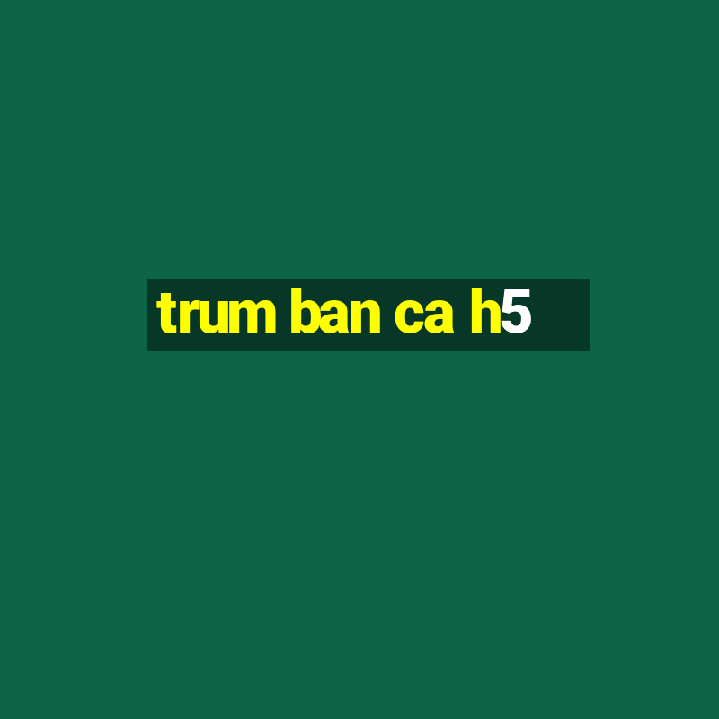 trum ban ca h5