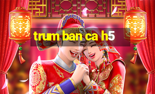 trum ban ca h5