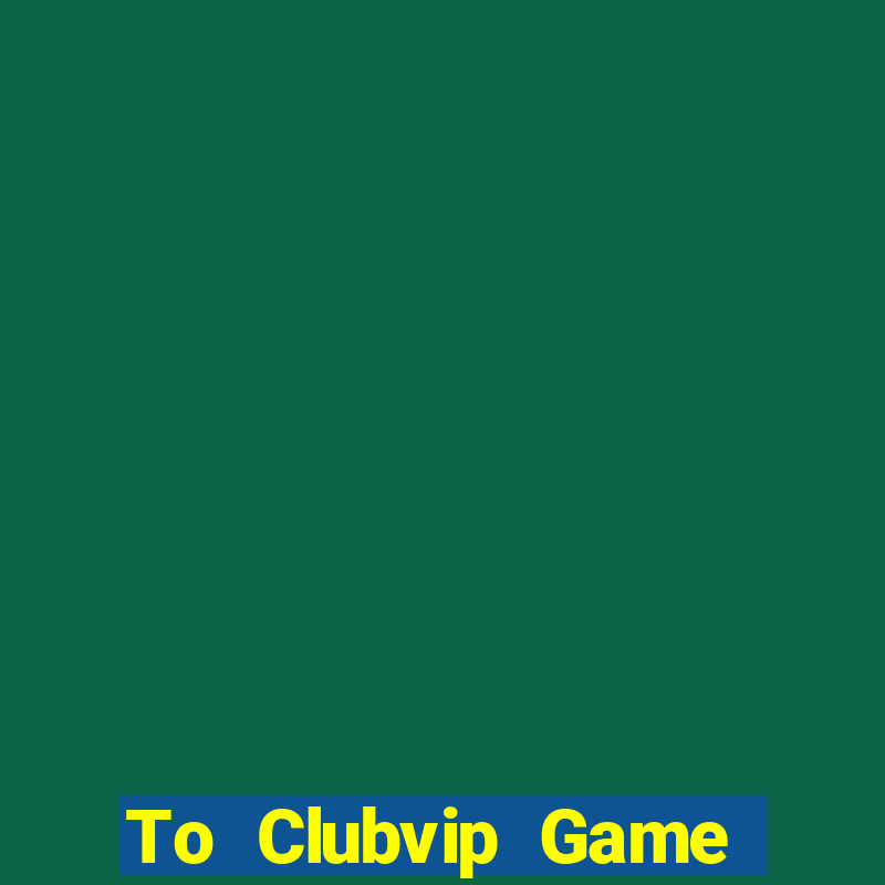 To Clubvip Game Bài 2021