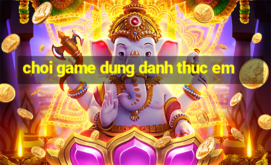 choi game dung danh thuc em