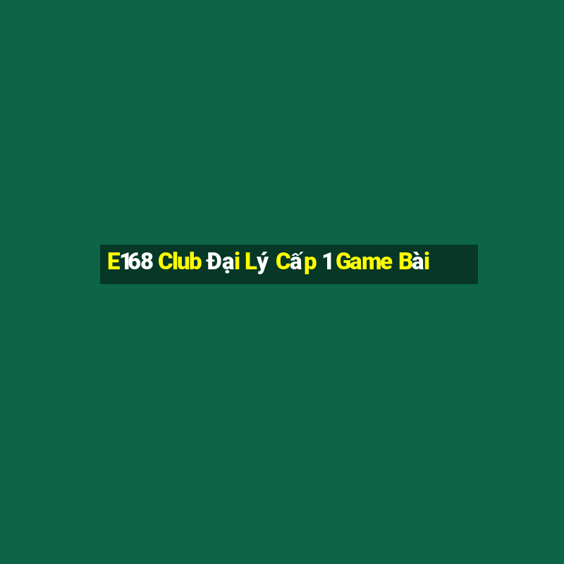 E168 Club Đại Lý Cấp 1 Game Bài