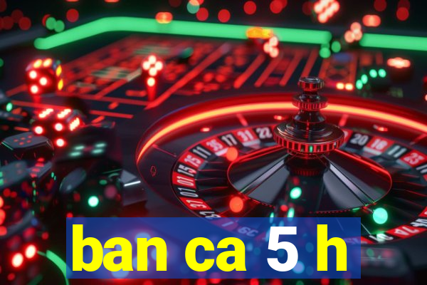 ban ca 5 h