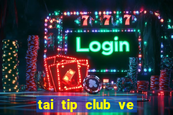 tai tip club ve may tinh 2017