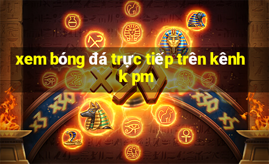 xem bóng đá trực tiếp trên kênh k pm