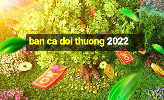 ban ca doi thuong 2022