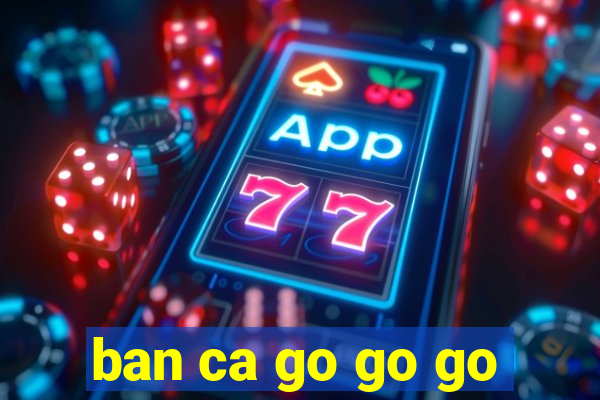 ban ca go go go