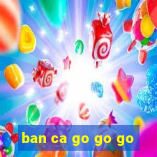 ban ca go go go