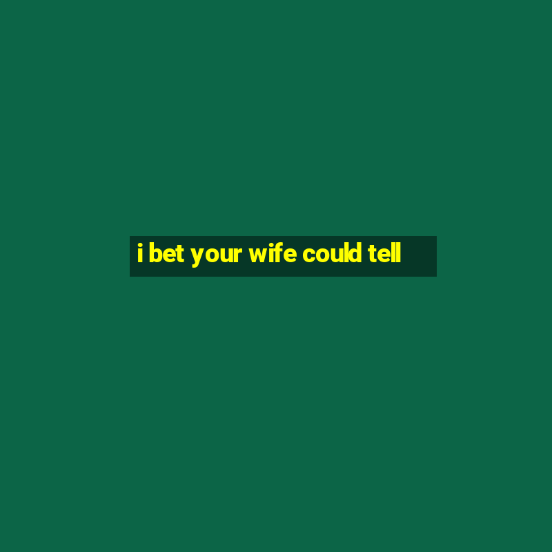 i bet your wife could tell