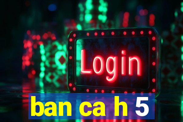 ban ca h 5