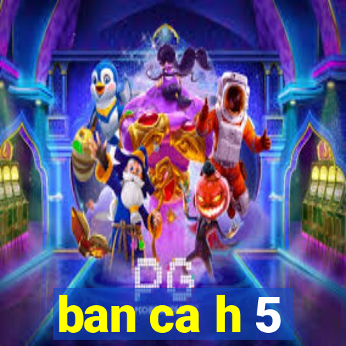 ban ca h 5