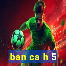 ban ca h 5