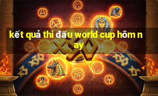 kết quả thi đấu world cup hôm nay