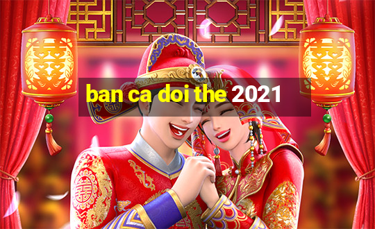 ban ca doi the 2021