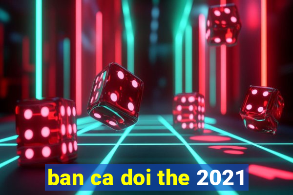 ban ca doi the 2021