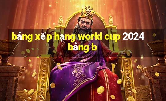 bảng xếp hạng world cup 2024 bảng b