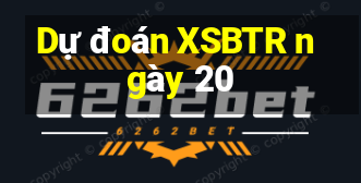 Dự đoán XSBTR ngày 20