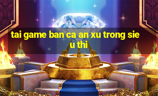 tai game ban ca an xu trong sieu thi